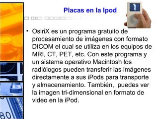Placas en la Ipod
• OsiriX es un programa gratuito de
procesamiento de imágenes con formato
DICOM el cual se utiliza en los equipos de
MRI, CT, PET, etc. Con este programa y
un sistema operativo Macintosh los
radiólogos pueden transferir las imágenes
directamente a sus iPods para transporte
y almacenamiento. También, puedes ver
la imagen tri-dimensional en formato de
video en la iPod.
 