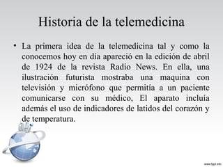 Historia de la telemedicina
• La primera idea de la telemedicina tal y como la
conocemos hoy en día apareció en la edición de abril
de 1924 de la revista Radio News. En ella, una
ilustración futurista mostraba una maquina con
televisión y micrófono que permitía a un paciente
comunicarse con su médico, El aparato incluía
además el uso de indicadores de latidos del corazón y
de temperatura.
 