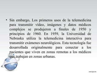 • Sin embargo, Los primeros usos de la telemedicina
para transmitir vídeo, imágenes y datos médicos
complejos se produjeron a finales de 1950 y
principios de 1960. En 1959, la Universidad de
Nebraska utiliza la telemedicina interactiva para
transmitir exámenes neurológicos. Esta tecnología fue
desarrollada originalmente para conectar a los
pacientes que viven en zonas remotas a los médicos
que trabajan en zonas urbanas.
 