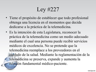 Ley #227
• Tiene el propósito de establecer que todo profesional
obtenga una licencia en el momentos que decida
dedicarse a la práctica de la telemedicina.
• Es la intención de esta Legislatura, reconocer la
práctica de la telemedicina como un medio adecuado
mediante el cual una persona puede recibir servicios
médicos de excelencia. No se pretende que la
telemedicina reemplace a los proveedores en el
cuidado de la salud. Mediante la reglamentación de la
telemedicina se preserva, expande y aumenta la
relación fundamental médico-paciente.
 
