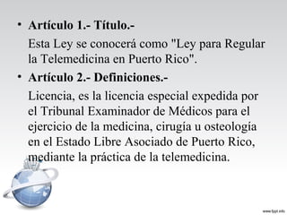 • Artículo 1.- Título.-
Esta Ley se conocerá como "Ley para Regular
la Telemedicina en Puerto Rico".
• Artículo 2.- Definiciones.-
Licencia, es la licencia especial expedida por
el Tribunal Examinador de Médicos para el
ejercicio de la medicina, cirugía u osteología
en el Estado Libre Asociado de Puerto Rico,
mediante la práctica de la telemedicina.
 