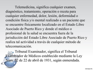 Telemedicina, significa cualquier examen,
diagnóstico, tratamiento, operación o receta para
cualquier enfermedad, dolor, lesión, deformidad o
condición física y/o mental realizado a un paciente que
se encuentre físicamente localizado en el Estado Libre
Asociado de Puerto Rico y donde el médico o
profesional de la salud se encuentra fuera de la
jurisdicción del Estado Libre Asociado de Puerto Rico y
realiza tal actividad a través de cualquier método de
telecomunicación.
Tribunal Examinador, significa el Tribunal
Examinador de Médicos establecido mediante la Ley
Núm. 22 de 22 de abril de 1931, según enmendada.
 