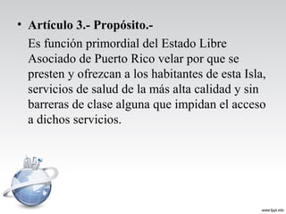 • Artículo 3.- Propósito.-
Es función primordial del Estado Libre
Asociado de Puerto Rico velar por que se
presten y ofrezcan a los habitantes de esta Isla,
servicios de salud de la más alta calidad y sin
barreras de clase alguna que impidan el acceso
a dichos servicios.
 