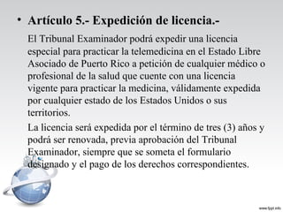 • Artículo 5.- Expedición de licencia.-
El Tribunal Examinador podrá expedir una licencia
especial para practicar la telemedicina en el Estado Libre
Asociado de Puerto Rico a petición de cualquier médico o
profesional de la salud que cuente con una licencia
vigente para practicar la medicina, válidamente expedida
por cualquier estado de los Estados Unidos o sus
territorios.
La licencia será expedida por el término de tres (3) años y
podrá ser renovada, previa aprobación del Tribunal
Examinador, siempre que se someta el formulario
designado y el pago de los derechos correspondientes.
 