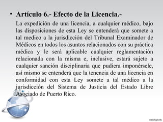 • Artículo 6.- Efecto de la Licencia.-
La expedición de una licencia, a cualquier médico, bajo
las disposiciones de esta Ley se entenderá que somete a
tal medico a la jurisdicción del Tribunal Examinador de
Médicos en todos los asuntos relacionados con su práctica
médica y le será aplicable cualquier reglamentación
relacionada con la misma e, inclusive, estará sujeto a
cualquier sanción disciplinaria que pudiera imponérsele,
así mismo se entenderá que la tenencia de una licencia en
conformidad con esta Ley somete a tal médico a la
jurisdicción del Sistema de Justicia del Estado Libre
Asociado de Puerto Rico.
 