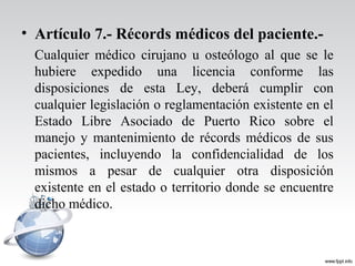 • Artículo 7.- Récords médicos del paciente.-
Cualquier médico cirujano u osteólogo al que se le
hubiere expedido una licencia conforme las
disposiciones de esta Ley, deberá cumplir con
cualquier legislación o reglamentación existente en el
Estado Libre Asociado de Puerto Rico sobre el
manejo y mantenimiento de récords médicos de sus
pacientes, incluyendo la confidencialidad de los
mismos a pesar de cualquier otra disposición
existente en el estado o territorio donde se encuentre
dicho médico.
 