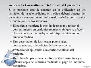 • Artículo 8.- Consentimiento informado del paciente.-
Si el paciente está de acuerdo en la utilización de los
servicios de la telemedicina, el médico deberá obtener del
paciente su consentimiento informado verbal y escrito antes
de que se presten los servicios.
– El paciente mantiene la opción de retener o retirar el
consentimiento en cualquier momento sin que se afecte
el derecho a recibir cualquier otro tipo de atención o
cuidado médico.
– Una descripción de los riesgos potenciales,
consecuencias, y beneficios de la telemedicina
– Protecciones aplicables a la confidencialidad del
paciente.
– Derechos del paciente a la información transmitida y a
obtener copia de la misma mediante el pago de una suma
razonable.
 