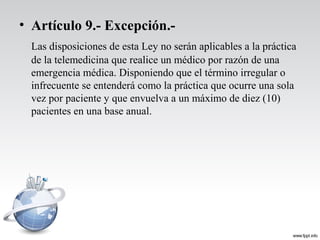 • Artículo 9.- Excepción.-
Las disposiciones de esta Ley no serán aplicables a la práctica
de la telemedicina que realice un médico por razón de una
emergencia médica. Disponiendo que el término irregular o
infrecuente se entenderá como la práctica que ocurre una sola
vez por paciente y que envuelva a un máximo de diez (10)
pacientes en una base anual.
 