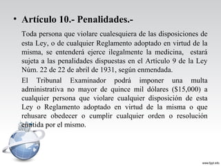 • Artículo 10.- Penalidades.-
Toda persona que violare cualesquiera de las disposiciones de
esta Ley, o de cualquier Reglamento adoptado en virtud de la
misma, se entenderá ejerce ilegalmente la medicina, estará
sujeta a las penalidades dispuestas en el Artículo 9 de la Ley
Núm. 22 de 22 de abril de 1931, según enmendada.
El Tribunal Examinador podrá imponer una multa
administrativa no mayor de quince mil dólares ($15,000) a
cualquier persona que violare cualquier disposición de esta
Ley o Reglamento adoptado en virtud de la misma o que
rehusare obedecer o cumplir cualquier orden o resolución
emitida por el mismo.
 