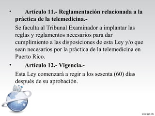 • Artículo 11.- Reglamentación relacionada a la
práctica de la telemedicina.-
Se faculta al Tribunal Examinador a implantar las
reglas y reglamentos necesarios para dar
cumplimiento a las disposiciones de esta Ley y/o que
sean necesarios por la práctica de la telemedicina en
Puerto Rico.
• Artículo 12.- Vigencia.-
Esta Ley comenzará a regir a los sesenta (60) días
después de su aprobación.
 