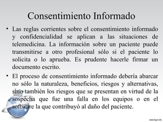 Consentimiento Informado
• Las reglas corrientes sobre el consentimiento informado
y confidencialidad se aplican a las situaciones de
telemedicina. La información sobre un paciente puede
transmitirse a otro profesional sólo si el paciente lo
solicita o lo aprueba. Es prudente hacerle firmar un
documento escrito.
• El proceso de consentimiento informado debería abarcar
no sólo la naturaleza, beneficios, riesgos y alternativas,
sino también los riesgos que se presentan en virtud de la
sospecha que fue una falla en los equipos o en el
software la que contribuyó al daño del paciente.
 