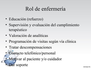 Rol de enfermería
• Educación (refuerzo)
• Supervisión y evaluación del cumplimiento
terapéutico
• Valoración de analíticas
• Programación de visitas según vía clínica
• Tratar descompensaciones
• Contacto telefónico/personal
• Motivar al paciente y/o cuidador
• Dar soporte
 