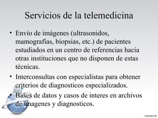 Servicios de la telemedicina
• Envío de imágenes (ultrasonidos,
mamografías, biopsias, etc.) de pacientes
estudiados en un centro de referencias hacia
otras instituciones que no disponen de estas
técnicas.
• Interconsultas con especialistas para obtener
criterios de diagnosticos especializados.
• Bases de datos y casos de interes en archivos
de imagenes y diagnosticos.
 