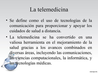 La telemedicina
• Se define como el uso de tecnologías de la
comunicación para proporcionar y apoyar los
cuidados de salud a distancia.
• La telemedicina se ha convertido en una
valiosa herramienta en el mejoramiento de la
salud gracias a los avances combinados en
diversas áreas, incluyendo las comunicaciones,
las ciencias computacionales, la informática, y
las tecnologías médicas.
 