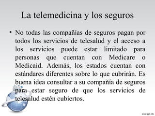 La telemedicina y los seguros
• No todas las compañías de seguros pagan por
todos los servicios de telesalud y el acceso a
los servicios puede estar limitado para
personas que cuentan con Medicare o
Medicaid. Además, los estados cuentan con
estándares diferentes sobre lo que cubrirán. Es
buena idea consultar a su compañía de seguros
para estar seguro de que los servicios de
telesalud estén cubiertos.
 