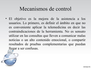 Mecanismos de control
• El objetivo es la mejora de la asistencia a los
usuarios. Lo primero, es definir el ámbito en que no
es conveniente aplicar la telemedicina en decir las
contraindicaciones de la herramienta. No es sensato
utilizar en las consultas que lleven a comunicar malas
noticias o un alto contenido emocional, o compartir
resultados de pruebas complementarias que puedan
llegar a ser confusas.
 