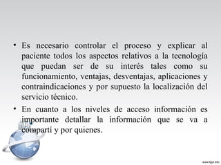 • Es necesario controlar el proceso y explicar al
paciente todos los aspectos relativos a la tecnología
que puedan ser de su interés tales como su
funcionamiento, ventajas, desventajas, aplicaciones y
contraindicaciones y por supuesto la localización del
servicio técnico.
• En cuanto a los niveles de acceso información es
importante detallar la información que se va a
compartí y por quienes.
 