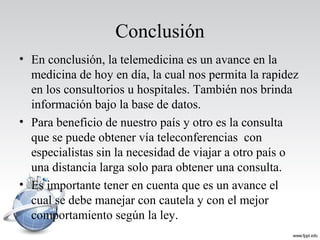 Conclusión
• En conclusión, la telemedicina es un avance en la
medicina de hoy en día, la cual nos permita la rapidez
en los consultorios u hospitales. También nos brinda
información bajo la base de datos.
• Para beneficio de nuestro país y otro es la consulta
que se puede obtener vía teleconferencias con
especialistas sin la necesidad de viajar a otro país o
una distancia larga solo para obtener una consulta.
• Es importante tener en cuenta que es un avance el
cual se debe manejar con cautela y con el mejor
comportamiento según la ley.
 
