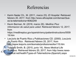 Referencias
• Karim Nader Ch., M. (2011, marzo 23). El Hospital. Retrieved
febrero 20, 2017, from http://www.elhospital.com/temas/Que-
es-la-telemedicina+8082249
• Kevin Berman, M. (2016, marzo 26). Medline Plus:
Informacion de salud para usted. Retrieved febrero 12, 2017,
from
https://medlineplus.gov/spanish/ency/patientinstructions/0009
19.htm
• LexJuris de Puerto Rico y Publicaciones CD. (2000). LexJuris
de Puerto Rico . Retrieved febrero 25, 2017, from
http://www.lexjuris.com/lexmate/profesiones/lex115.htm
• Yolanda Smith, B. (2015, junio 14). News Medical Life
Sciences. Retrieved febrero 20, 2017, from http://www.news-
medical.net/health/Types-of-Telemedicine-(Spanish).aspx
 