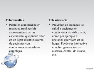 Teleconsultas
• Permiten a un médico en
una zona rural recibir
asesoramiento de un
especialista, que puede estar
en un lugar distante, acerca
de pacientes con
condiciones especiales o
complejas.
Teleasistencia
• Provisión de cuidados de
salud a pacientes en
condiciones de vida diaria,
como por ejemplo a
ancianos que viven en su
hogar. Puede ser interactiva
e incluir generación de
alarmas, control de estado,
etc.
 