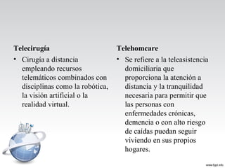 Telecirugía
• Cirugía a distancia
empleando recursos
telemáticos combinados con
disciplinas como la robótica,
la visión artificial o la
realidad virtual.
Telehomcare
• Se refiere a la teleasistencia
domiciliaria que
proporciona la atención a
distancia y la tranquilidad
necesaria para permitir que
las personas con
enfermedades crónicas,
demencia o con alto riesgo
de caídas puedan seguir
viviendo en sus propios
hogares.
 