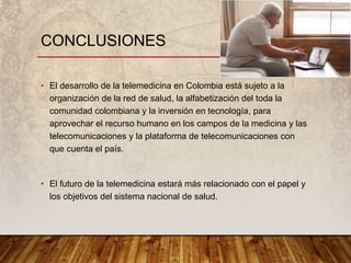 • El desarrollo de la telemedicina en Colombia está sujeto a la
organización de la red de salud, la alfabetización del toda la
comunidad colombiana y la inversión en tecnología, para
aprovechar el recurso humano en los campos de la medicina y las
telecomunicaciones y la plataforma de telecomunicaciones con
que cuenta el país.
• El futuro de la telemedicina estará más relacionado con el papel y
los objetivos del sistema nacional de salud.
CONCLUSIONES
 