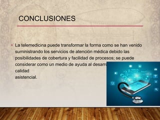 CONCLUSIONES
• La telemedicina puede transformar la forma como se han venido
suministrando los servicios de atención médica debido las
posibilidades de cobertura y facilidad de procesos; se puede
considerar como un medio de ayuda al desarrollo y mejora de la
calidad
asistencial.
 