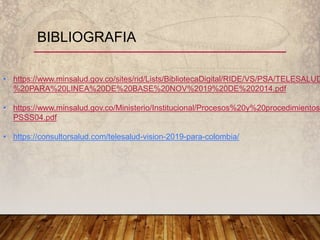 BIBLIOGRAFIA
• https://www.minsalud.gov.co/sites/rid/Lists/BibliotecaDigital/RIDE/VS/PSA/TELESALUD
%20PARA%20LINEA%20DE%20BASE%20NOV%2019%20DE%202014.pdf
• https://www.minsalud.gov.co/Ministerio/Institucional/Procesos%20y%20procedimientos/
PSSS04.pdf
• https://consultorsalud.com/telesalud-vision-2019-para-colombia/
 