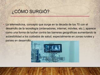 • La telemedicina, concepto que surge en la década de los 70 con el
desarrollo de la tecnología (ordenadores, internet, móviles, etc.), aparece
como una forma de luchar contra las barreras geográficas aumentando la
accesibilidad a los cuidados de salud, especialmente en zonas rurales y
países en desarrollo.
¿CÓMO SURGIÓ?
 
