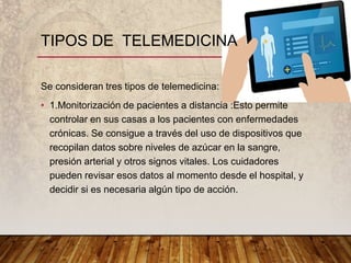 Se consideran tres tipos de telemedicina:
• 1.Monitorización de pacientes a distancia :Esto permite
controlar en sus casas a los pacientes con enfermedades
crónicas. Se consigue a través del uso de dispositivos que
recopilan datos sobre niveles de azúcar en la sangre,
presión arterial y otros signos vitales. Los cuidadores
pueden revisar esos datos al momento desde el hospital, y
decidir si es necesaria algún tipo de acción.
TIPOS DE TELEMEDICINA
 