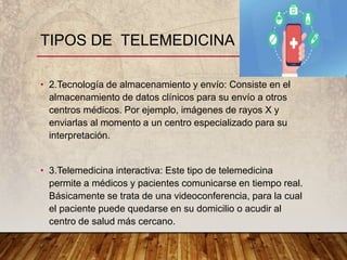 • 2.Tecnología de almacenamiento y envío: Consiste en el
almacenamiento de datos clínicos para su envío a otros
centros médicos. Por ejemplo, imágenes de rayos X y
enviarlas al momento a un centro especializado para su
interpretación.
• 3.Telemedicina interactiva: Este tipo de telemedicina
permite a médicos y pacientes comunicarse en tiempo real.
Básicamente se trata de una videoconferencia, para la cual
el paciente puede quedarse en su domicilio o acudir al
centro de salud más cercano.
TIPOS DE TELEMEDICINA
 