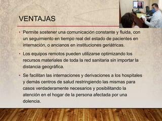 • Permite sostener una comunicación constante y fluida, con
un seguimiento en tiempo real del estado de pacientes en
internación, o ancianos en instituciones geriátricas.
• Los equipos remotos pueden utilizarse optimizando los
recursos materiales de toda la red sanitaria sin importar la
distancia geográfica.
• Se facilitan las internaciones y derivaciones a los hospitales
y demás centros de salud restringiendo las mismas para
casos verdaderamente necesarios y posibilitando la
atención en el hogar de la persona afectada por una
dolencia.
VENTAJAS
 