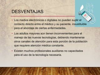 • Los medios electrónicos o digitales no pueden suplir el
contacto directo entre el médico y su paciente, insustituible
para el abordaje de ciertas enfermedades.
• Los adultos mayores aún tienen inconvenientes para el
manejo de las nuevas tecnologías, debiendo mantenerse
otros canales de atención para esta porción de la población
que requiere atención médica constante.
• Existen muchos profesionales auxiliares no capacitados
para el uso de la tecnología necesaria.
DESVENTAJAS
 