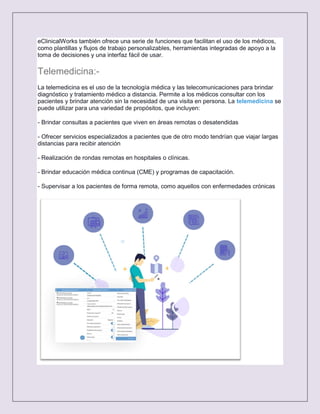 eClinicalWorks también ofrece una serie de funciones que facilitan el uso de los médicos,
como plantillas y flujos de trabajo personalizables, herramientas integradas de apoyo a la
toma de decisiones y una interfaz fácil de usar.
Telemedicina:-
La telemedicina es el uso de la tecnología médica y las telecomunicaciones para brindar
diagnóstico y tratamiento médico a distancia. Permite a los médicos consultar con los
pacientes y brindar atención sin la necesidad de una visita en persona. La telemedicina se
puede utilizar para una variedad de propósitos, que incluyen:
- Brindar consultas a pacientes que viven en áreas remotas o desatendidas
- Ofrecer servicios especializados a pacientes que de otro modo tendrían que viajar largas
distancias para recibir atención
- Realización de rondas remotas en hospitales o clínicas.
- Brindar educación médica continua (CME) y programas de capacitación.
- Supervisar a los pacientes de forma remota, como aquellos con enfermedades crónicas
 