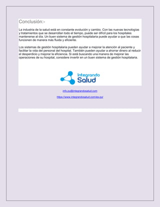 Conclusión:-
La industria de la salud está en constante evolución y cambio. Con las nuevas tecnologías
y tratamientos que se desarrollan todo el tiempo, puede ser difícil para los hospitales
mantenerse al día. Un buen sistema de gestión hospitalaria puede ayudar a que las cosas
funcionen de manera más fluida y eficiente.
Los sistemas de gestión hospitalaria pueden ayudar a mejorar la atención al paciente y
facilitar la vida del personal del hospital. También pueden ayudar a ahorrar dinero al reducir
el desperdicio y mejorar la eficiencia. Si está buscando una manera de mejorar las
operaciones de su hospital, considere invertir en un buen sistema de gestión hospitalaria.
info.py@integrandosalud.com
https://www.integrandosalud.com/es-py/
 