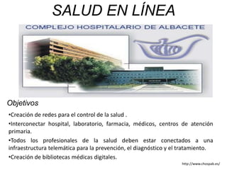 Objetivos
•Creación de redes para el control de la salud .
•Interconectar hospital, laboratorio, farmacia, médicos, centros de atención
primaria.
•Todos los profesionales de la salud deben estar conectados a una
infraestructura telemática para la prevención, el diagnóstico y el tratamiento.
•Creación de bibliotecas médicas digitales.
SALUD EN LÍNEA
http://www.chospab.es/
 