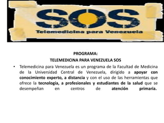 PROGRAMA:
TELEMEDICINA PARA VENEZUELA SOS
• Telemedicina para Venezuela es un programa de la Facultad de Medicina
de la Universidad Central de Venezuela, dirigido a apoyar con
conocimiento experto, a distancia y con el uso de las herramientas que
ofrece la tecnología, a profesionales y estudiantes de la salud que se
desempeñan en centros de atención primaria.
 
