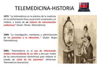 1975: "La telemedicina es la práctica de la medicina
sin la confrontación física usual entre el paciente y el
médico, a través de un sistema de comunicación
audiovisual" (Autor: Illinois. Telemedicina)
1994: “La investigación, monitoreo y administración
de los pacientes y la educación…" (Autor: Birger.
Telemedicina).
2005: “Telemedicina es el uso de información
médica intercambiada de un sitio a otro por medio
de las comunicaciones electrónicas para mejorar el
estado de salud de los pacientes” (American
Telemedicina Asociación)
TELEMEDICINA-HISTORIA
 