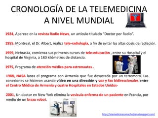 CRONOLOGÍA DE LA TELEMEDICINA
A NIVEL MUNDIAL
1924, Aparece en la revista Radio News, un artículo titulado “Doctor por Radio”.
1955, Montreal, el Dr. Albert, realiza tele-radiología, a fin de evitar las altas dosis de radiación.
1959, Nebraska, comienza sus primeros cursos de tele-educación , entre su Hospital y el
hospital de Virginia, a 180 kilómetros de distancia.
1975, Programa de atención médica para astronautas .
1988, NASA lanza el programa con Armenia que fue devastada por un terremoto. Las
conexiones se hicieron usando vídeo en una dirección y voz y fax bidireccionales entre
el Centro Médico de Armenia y cuatro Hospitales en Estados Unidos-
2001, Un doctor en New York elimina la vesícula enferma de un paciente en Francia, por
medio de un brazo robot.
http://telemedicinacamachodiana.blogspot.com/
 