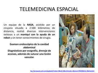 TELEMEDICINA ESPACIAL
Un equipo de la NASA, asistido por un
cirujano situado a 2.500 kilómetros de
distancia, realizó diversas intervenciones
exitosas a un maniquí con la ayuda de un
robot y sin tener conocimientos de cirugía.
Examen endoscópico de la cavidad
abdominal
Diagnósticos por ecografía, drenaje de
accesos, además de suturar una lesión
vascular.
ttp://proquest.umi.com/pqdweb?index=3&sid=2&srchmode=1&vinst=PROD&fmt=3&clientid=
 