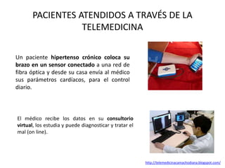 PACIENTES ATENDIDOS A TRAVÉS DE LA
TELEMEDICINA
Un paciente hipertenso crónico coloca su
brazo en un sensor conectado a una red de
fibra óptica y desde su casa envía al médico
sus parámetros cardíacos, para el control
diario.
El médico recibe los datos en su consultorio
virtual, los estudia y puede diagnosticar y tratar el
mal (on line)..
http://telemedicinacamachodiana.blogspot.com/
 