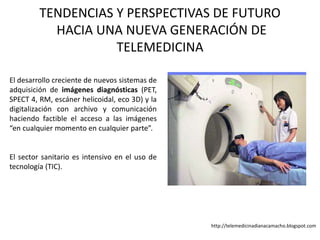 TENDENCIAS Y PERSPECTIVAS DE FUTURO
HACIA UNA NUEVA GENERACIÓN DE
TELEMEDICINA
El desarrollo creciente de nuevos sistemas de
adquisición de imágenes diagnósticas (PET,
SPECT 4, RM, escáner helicoidal, eco 3D) y la
digitalización con archivo y comunicación
haciendo factible el acceso a las imágenes
“en cualquier momento en cualquier parte”.
El sector sanitario es intensivo en el uso de
tecnología (TIC).
http://telemedicinadianacamacho.blogspot.com
 