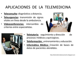 • Teleconsulta: diagnóstico a distancia.
• Teleurgencias: transmisión de signos
vitales en línea desde la ambulancia.
• Videoconferencias: intercambio de
criterios entre especialistas.
APLICACIONES DE LA TELEMEDICINA
• Teletutoría: seguimiento y dirección de
procesos médicos y quirúrgicos.
• Teleformación: entrenamiento y educación.
• Informática Médica: Creación de bases de
datos de pacientes atendidos.
http://telemedicinadianacamacho.blogspot.com
 