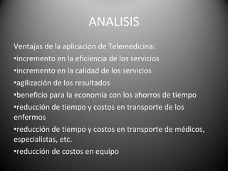 ANALISIS Ventajas de la aplicación de Telemedicina: incremento en la eficiencia de los servicios  incremento en la calidad de los servicios  agilización de los resultados  beneficio para la economía con los ahorros de tiempo  reducción de tiempo y costos en transporte de los enfermos  reducción de tiempo y costos en transporte de médicos, especialistas, etc.  reducción de costos en equipo  