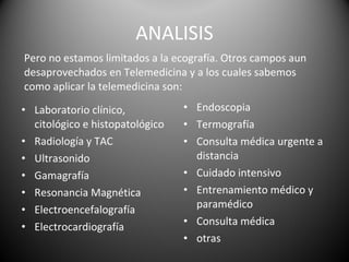 ANALISIS Pero no estamos limitados a la ecografía. Otros campos aun desaprovechados en Telemedicina y a los cuales sabemos como aplicar la telemedicina son: Laboratorio clínico, citológico e histopatológico  Radiología y TAC  Ultrasonido  Gamagrafía  Resonancia Magnética  Electroencefalografía  Electrocardiografía  Endoscopia  Termografía  Consulta médica urgente a distancia  Cuidado intensivo  Entrenamiento médico y paramédico  Consulta médica  otras  