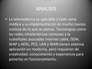 ANALISIS La telemedicina es aplicable a toda rama médica y su implementación es mucho menos costosa de lo que se piensa. Tecnologías como las redes inhalámbricas comunes y la ssatelitales asociadas Internet cable, ISDN, WAP y ADSL, PCS, LAN y WAN tienen extensa aplicación en medicina, pero requieren de creatividad, conocimiento y experiencia para ponerlas en funcionamiento. 