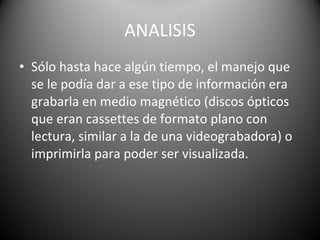 ANALISIS Sólo hasta hace algún tiempo, el manejo que se le podía dar a ese tipo de información era grabarla en medio magnético (discos ópticos que eran cassettes de formato plano con lectura, similar a la de una videograbadora) o imprimirla para poder ser visualizada.  