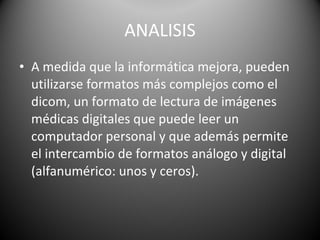 ANALISIS A medida que la informática mejora, pueden utilizarse formatos más complejos como el dicom, un formato de lectura de imágenes médicas digitales que puede leer un computador personal y que además permite el intercambio de formatos análogo y digital (alfanumérico: unos y ceros). 