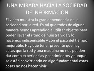 UNA MIRADA HACIA LA SOCIEDAD DE INFORMACION El video  muestra  la gran  dependencia  de la sociedad por  la  red.  Es tal que todos de alguna manera hemos aprendido a utilizar objetos para poder llevar el ritmo de nuestra vida y lo hacemos indispensable y con el paso del tiempo mejorable. Hay que tener presente que hay cosas que la red y una maquina no nos pueden dar como experiencias y sentimientos y aunque se estén convirtiendo en algo fundamental estas cosas no nos hacen vivir. 