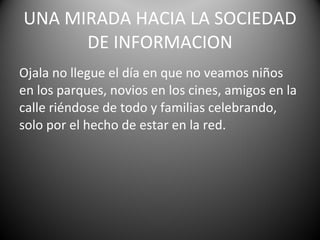 Ojala no llegue el día en que no veamos niños en los parques, novios en los cines, amigos en la calle riéndose de todo y familias celebrando, solo por el hecho de estar en la red. UNA MIRADA HACIA LA SOCIEDAD DE INFORMACION 